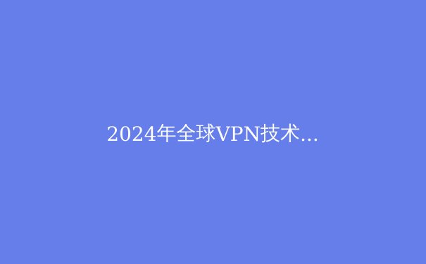2024年全球VPN技术趋势解析：从加密算法到隐私保护的前沿洞察