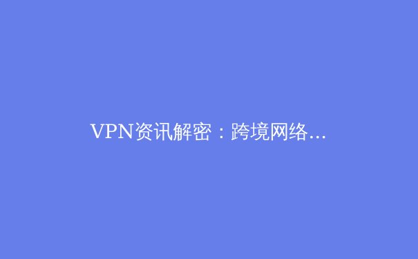 VPN资讯解密：跨境网络自由与安全，如何选择与使用？ - 2