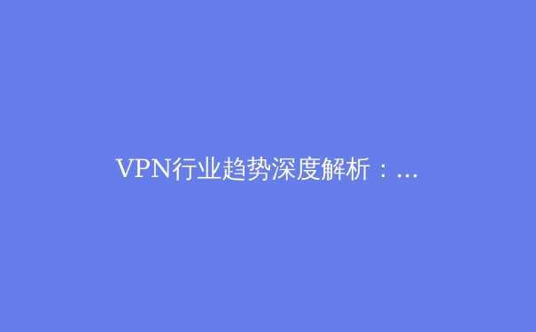 VPN行业趋势深度解析：隐私保护、技术创新与全球监管新动态 - 2