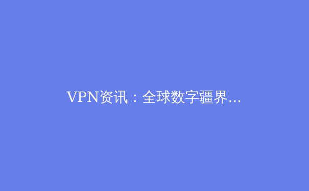 VPN资讯：全球数字疆界的新挑战与选择策略 - 4