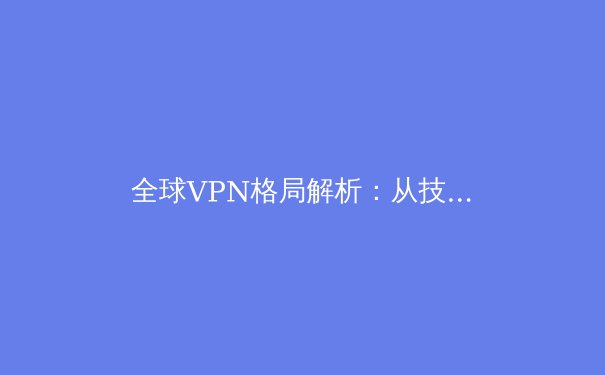 全球VPN格局解析：从技术演进到隐私保护的前沿思考 - 2