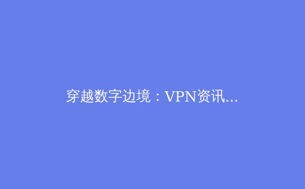 穿越数字边境：VPN资讯全解析与安全选择指南 - 2