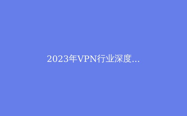 2023年VPN行业深度解析：隐私、速度与创新的前沿资讯