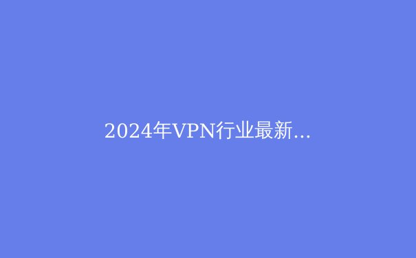2024年VPN行业最新趋势与选购全攻略：隐私、速度、解锁能力全面解析 - 2
