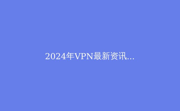 2024年VPN最新资讯：隐私、速度与技术创新 - 3