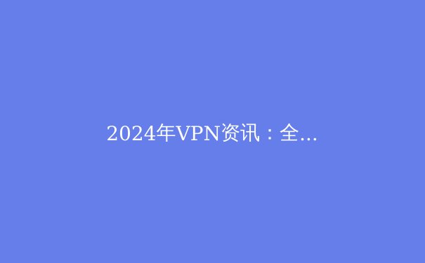 2024年VPN资讯：全面解析虚拟专用网络的核心优势与选购指南 - 4