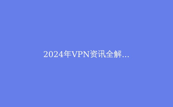 2024年VPN资讯全解析：趋势、技术与隐私保护指南