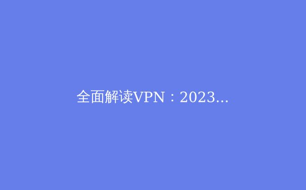全面解读VPN：2023年网络安全与隐私保护必备 - 2
