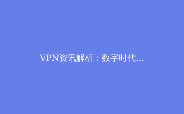 VPN资讯解析：数字时代如何选择安全高效的虚拟专用网络