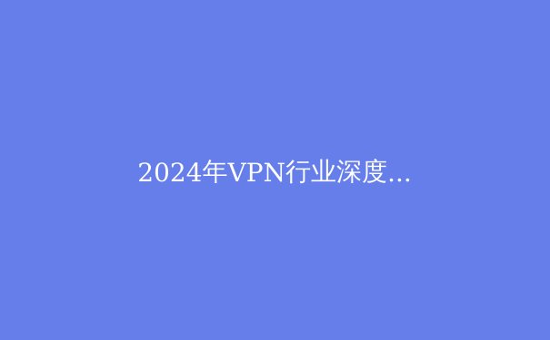 2024年VPN行业深度解析：安全、趋势与法律合规指南 - 2