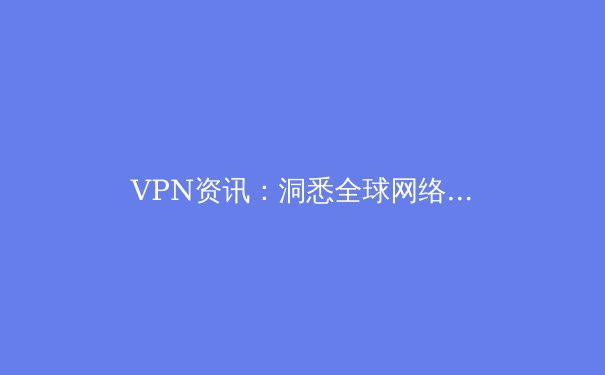 VPN资讯：洞悉全球网络格局与安全连接新趋势