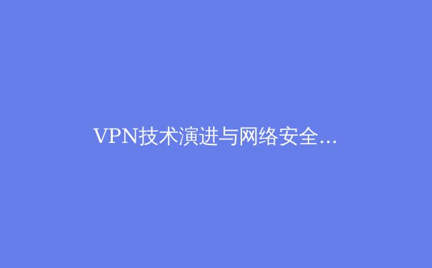 VPN技术演进与网络安全新趋势：从加密通道到零信任架构的深度解析 - 4