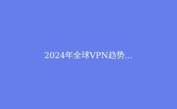 2024年全球VPN趋势解析：隐私保护与数字自由的前沿战