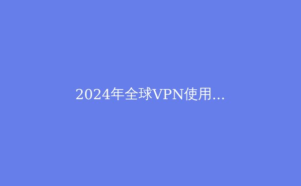 2024年全球VPN使用趋势解析：隐私保护与数字自由的新篇章 - 4