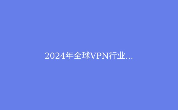 2024年全球VPN行业趋势解析：安全、速度与自由访问的平衡之道 - 2