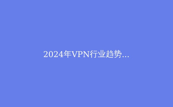 2024年VPN行业趋势解析：安全、速度与法规的博弈 - 3