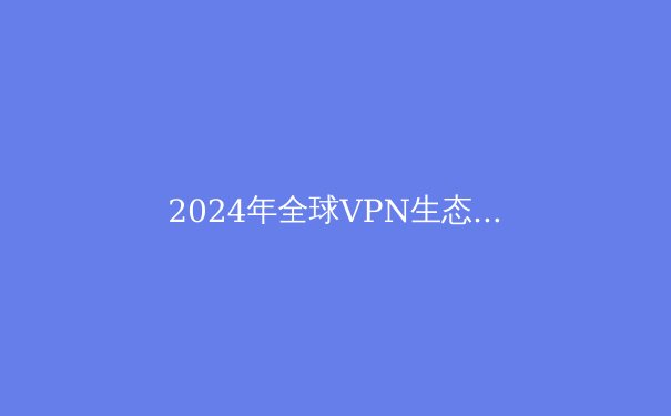 2024年全球VPN生态观察：技术演进、隐私博弈与未来趋势深度解析 - 4
