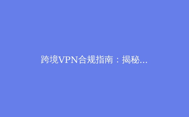 跨境VPN合规指南：揭秘网络隧道背后的安全边界与法律红线 - 3