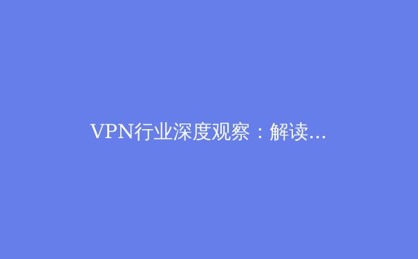 VPN行业深度观察：解读网络隐私保护新趋势与用户选择策略