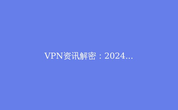 VPN资讯解密：2024年网络安全趋势与智能代理技术演进 - 3