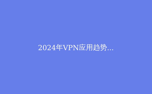 2024年VPN应用趋势解析：隐私保护、流媒体解锁与全球连接的新变革 - 2