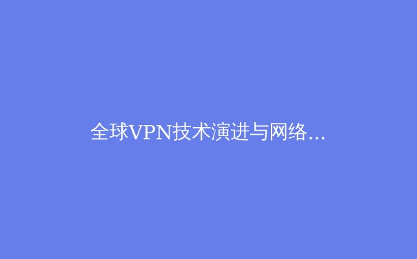 全球VPN技术演进与网络安全新趋势：从隧道协议到零信任架构的深度解析 - 4