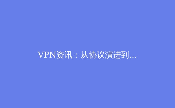 VPN资讯：从协议演进到安全实践，解锁数字时代的安全连接密钥 - 4