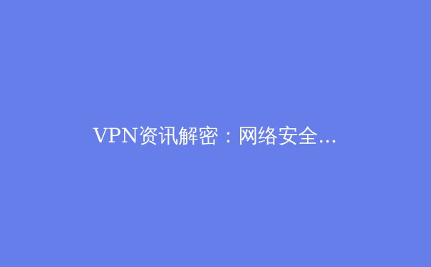 VPN资讯解密：网络安全与跨境访问的利刃，你真的用对了吗？ - 2