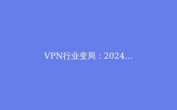 VPN行业变局：2024年隐私保护、监管与技术演进深度洞察 - 3