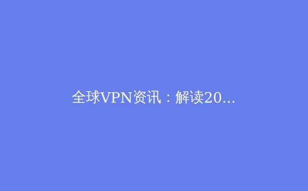 全球VPN资讯：解读2024年网络安全与数字自由新趋势 - 4