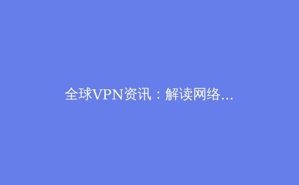 全球VPN资讯：解读网络自由与安全新趋势 - 3