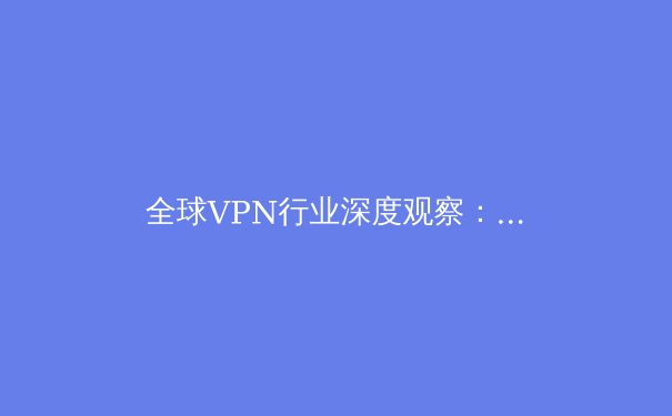 全球VPN行业深度观察：技术演进、法律迷局与未来用户如何明智选择 - 4