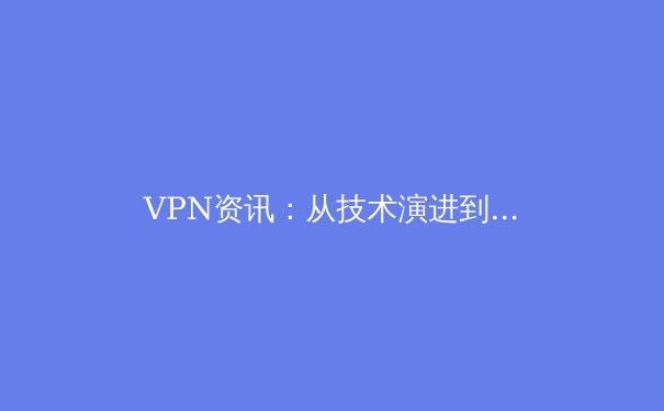 VPN资讯：从技术演进到应用落地，洞察全球网络安全与数字自由新动态 - 4