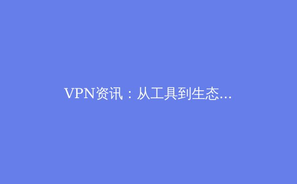VPN资讯：从工具到生态，解析现代网络安全与访问的演进之路 - 3