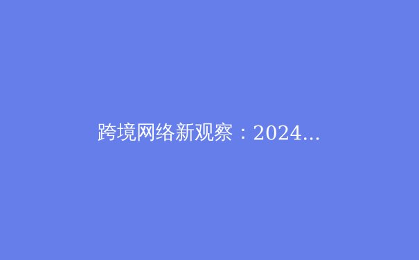 跨境网络新观察：2024年VPN技术演进与全球连接生态变革